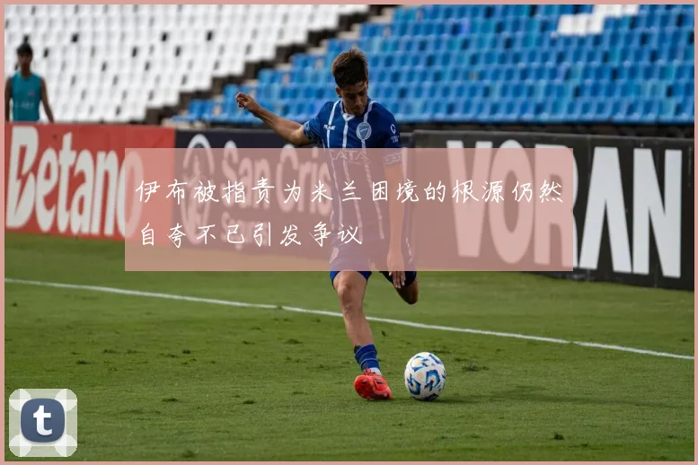 伊布被指责为米兰困境的根源仍然自夸不已引发争议