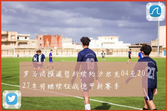 罗马诺报道哲科续约沙尔克04至2027年将继续征战德甲新赛季