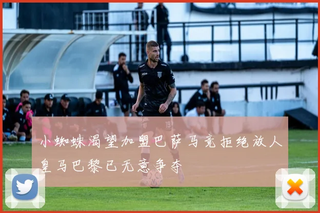 小蜘蛛渴望加盟巴萨马竞拒绝放人皇马巴黎已无意争夺