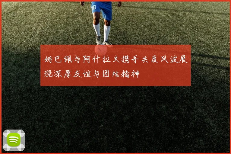 姆巴佩与阿什拉夫携手共度风波展现深厚友谊与团结精神