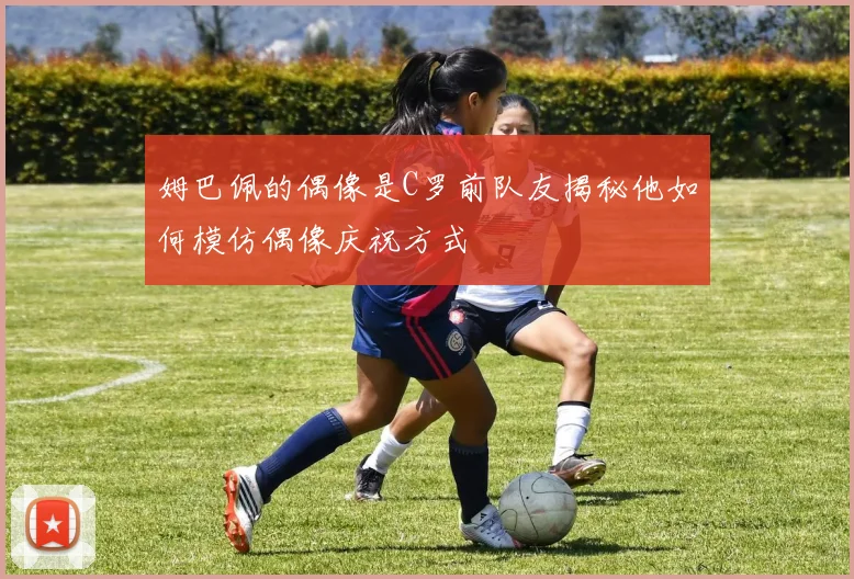 姆巴佩的偶像是C罗前队友揭秘他如何模仿偶像庆祝方式