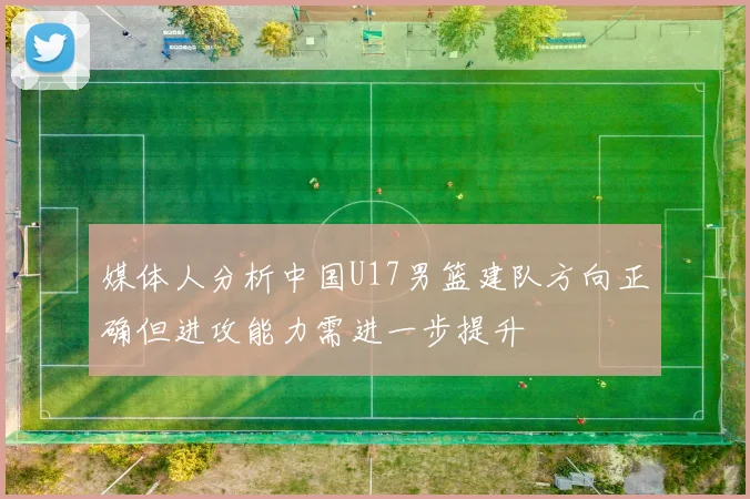 媒体人分析中国U17男篮建队方向正确但进攻能力需进一步提升