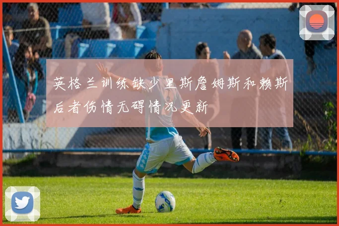 英格兰训练缺少里斯詹姆斯和赖斯后者伤情无碍情况更新
