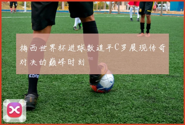 梅西世界杯进球数追平C罗展现传奇对决的巅峰时刻