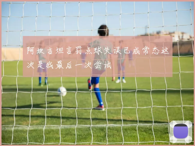 阿坎吉坦言罚点球失误已成常态这次是我最后一次尝试