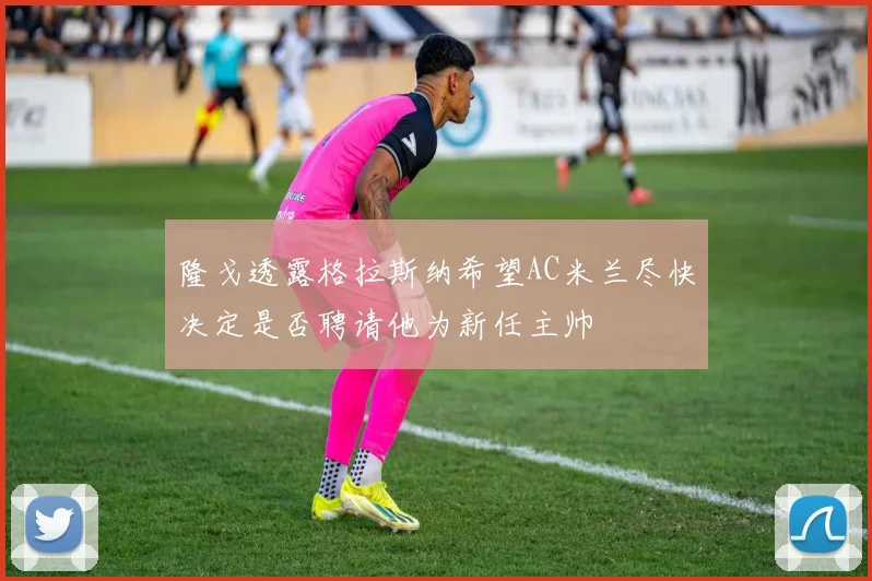 隆戈透露格拉斯纳希望AC米兰尽快决定是否聘请他为新任主帅