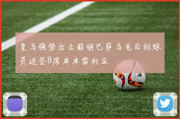 皇马强势出击截胡巴萨马竞目标球员连签B席库库雷利亚