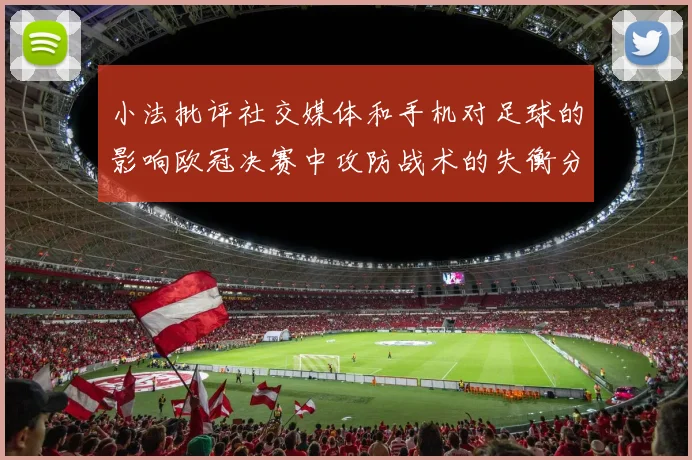 小法批评社交媒体和手机对足球的影响欧冠决赛中攻防战术的失衡分析