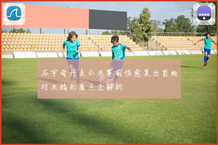 石宇奇丹麦公开赛前伤愈复出首轮对决精彩看点全解析