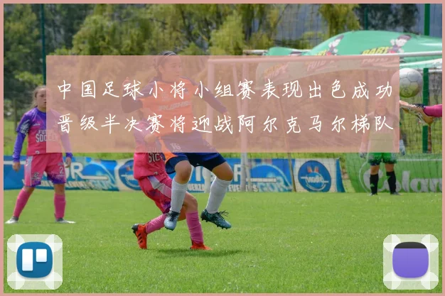 中国足球小将小组赛表现出色成功晋级半决赛将迎战阿尔克马尔梯队