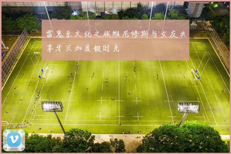 雷鬼乐文化之旅维尼修斯与女友共享牙买加度假时光