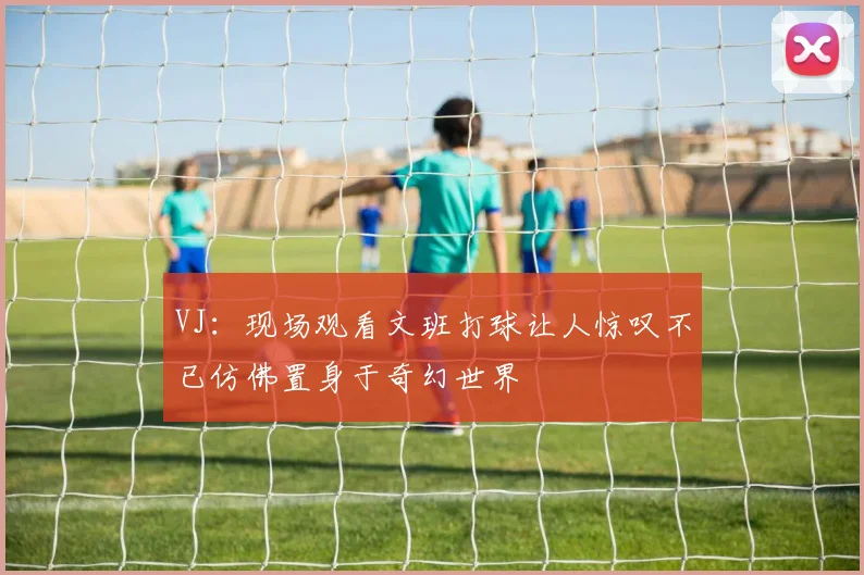 VJ：现场观看文班打球让人惊叹不已仿佛置身于奇幻世界