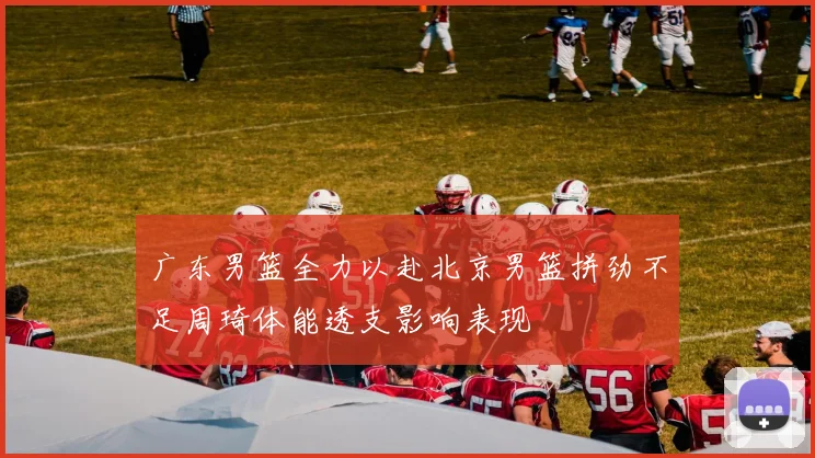 广东男篮全力以赴北京男篮拼劲不足周琦体能透支影响表现