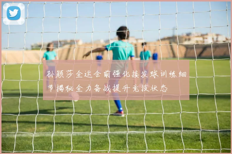 孙颖莎全运会前强化接发球训练细节揭秘全力备战提升竞技状态