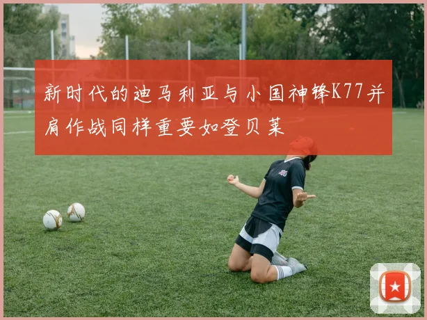 新时代的迪马利亚与小国神锋K77并肩作战同样重要如登贝莱