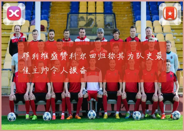 邓利维盛赞科尔回归称其为队史最佳主帅令人振奋