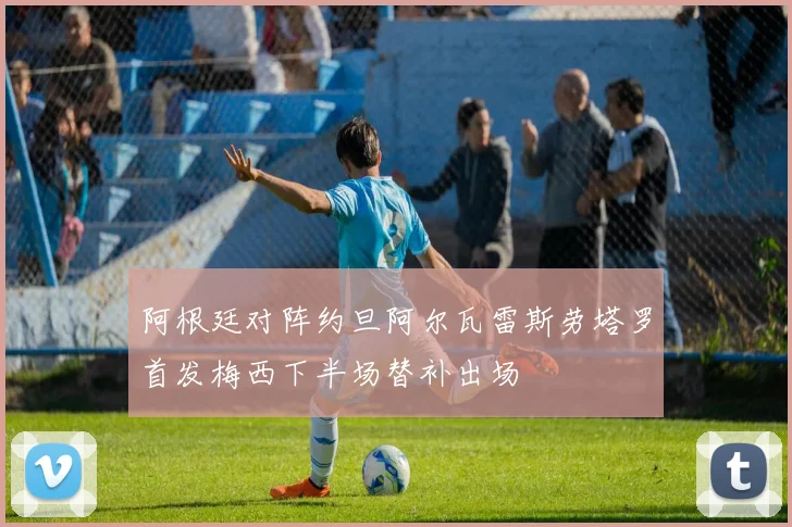 阿根廷对阵约旦阿尔瓦雷斯劳塔罗首发梅西下半场替补出场