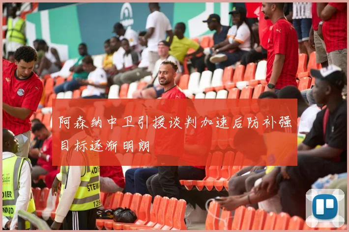 阿森纳中卫引援谈判加速后防补强目标逐渐明朗