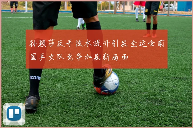 孙颖莎反手技术提升引发全运会前国乒女队竞争加剧新局面