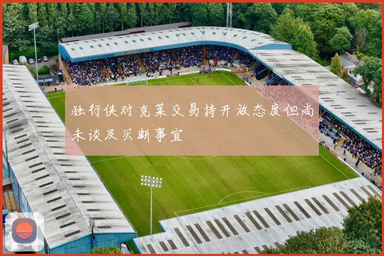 独行侠对克莱交易持开放态度但尚未谈及买断事宜